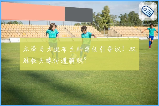 本泽马力挺布兰科离任引争议！双冠教头缘何遭解职？