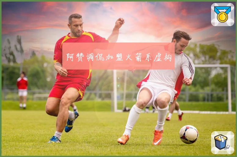 阿赞调侃加盟火箭系虚构