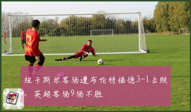 纽卡斯尔客场遭布伦特福德3-1击败，英超客场9场不胜