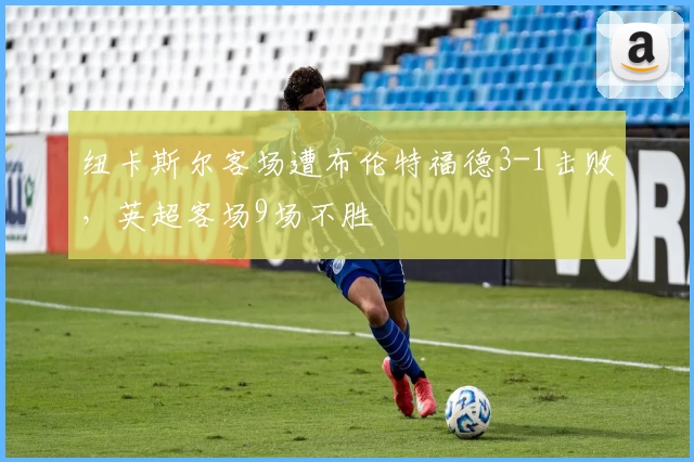 纽卡斯尔客场遭布伦特福德3-1击败，英超客场9场不胜