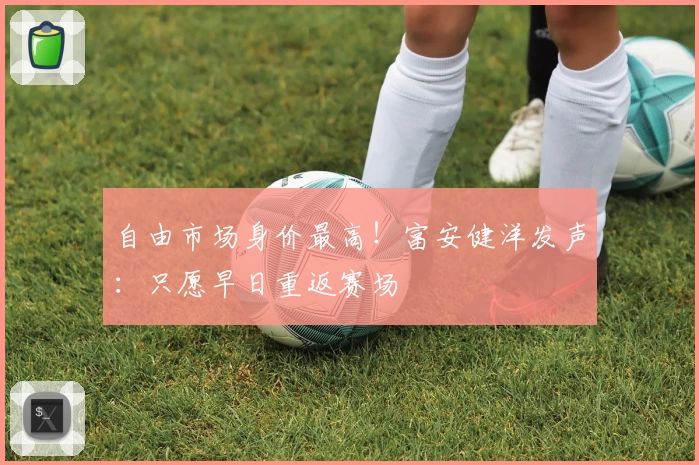 自由市场身价最高!富安健洋发声:只愿早日重返赛场
