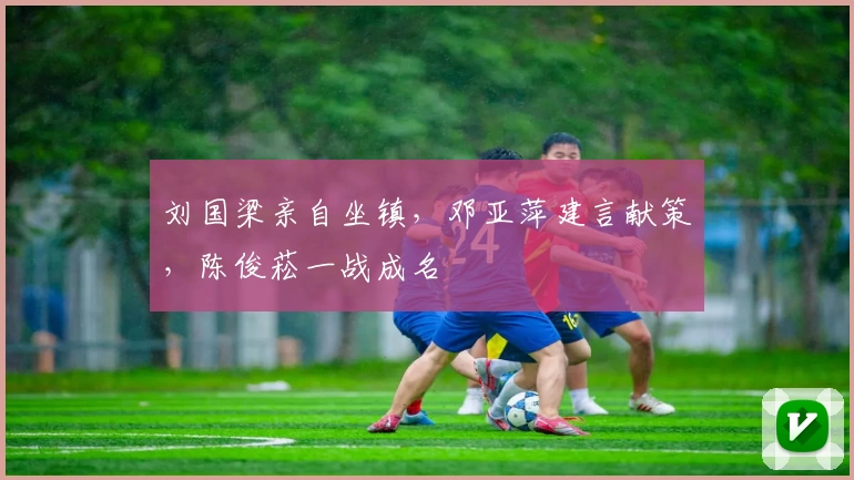 刘国梁亲自坐镇,邓亚萍建言献策,陈俊菘一战成名