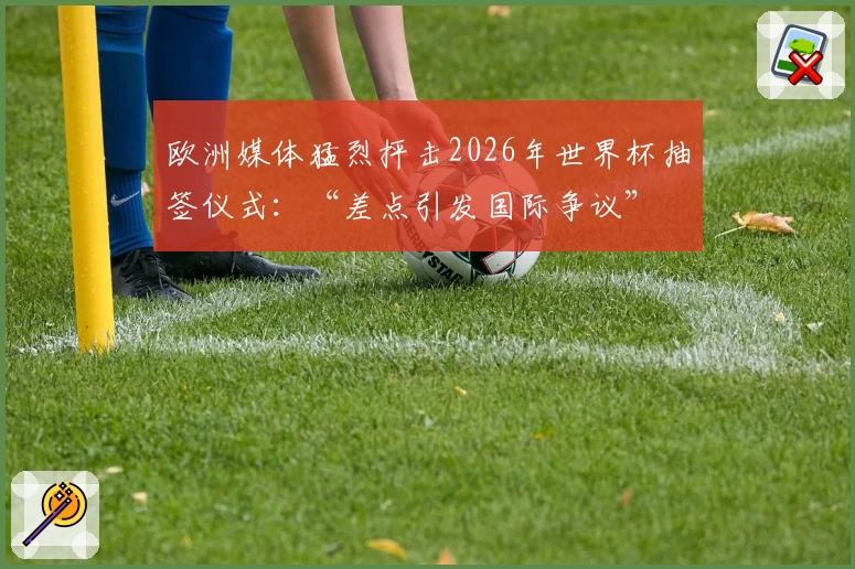 欧洲媒体猛烈抨击2026年世界杯抽签仪式：“差点引发国际争议”
