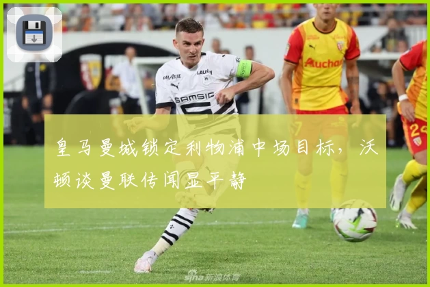 皇马曼城锁定利物浦中场目标，沃顿谈曼联传闻显平静