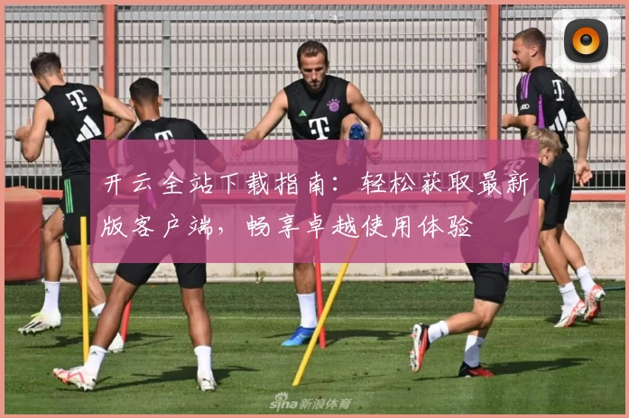 开云全站下载指南：轻松获取最新版客户端，畅享卓越使用体验