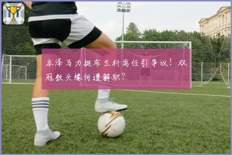 本泽马力挺布兰科离任引争议！双冠教头缘何遭解职？