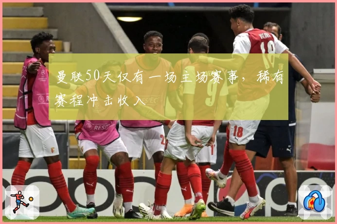曼联50天仅有一场主场赛事，稀有赛程冲击收入