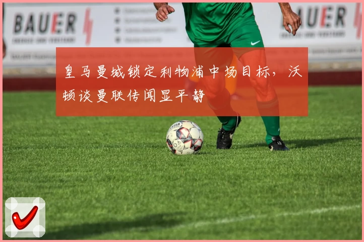 皇马曼城锁定利物浦中场目标，沃顿谈曼联传闻显平静