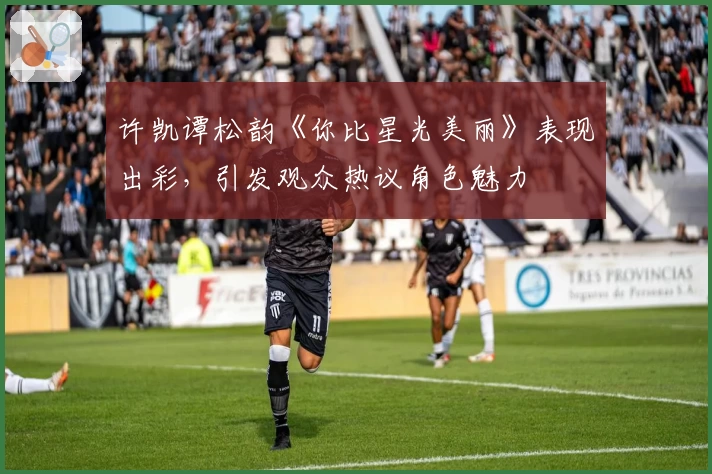 许凯谭松韵《你比星光美丽》表现出彩，引发观众热议角色魅力