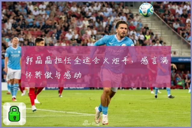 郭晶晶担任全运会火炬手，感言满怀骄傲与感动