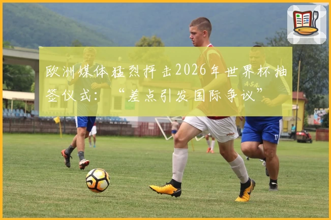 欧洲媒体猛烈抨击2026年世界杯抽签仪式：“差点引发国际争议”