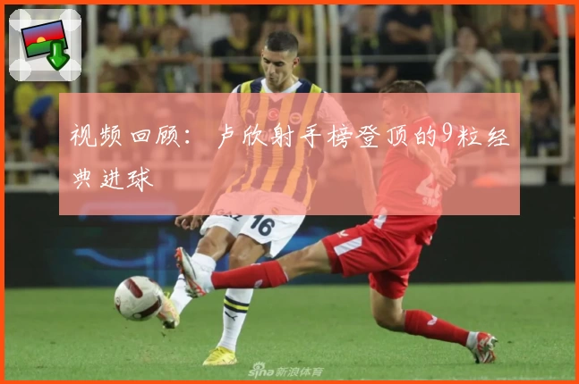 视频回顾：卢欣射手榜登顶的9粒经典进球