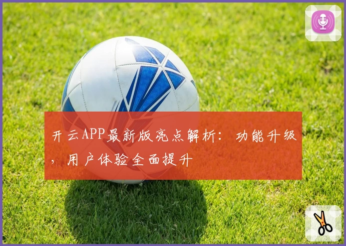 开云APP最新版亮点解析：功能升级，用户体验全面提升