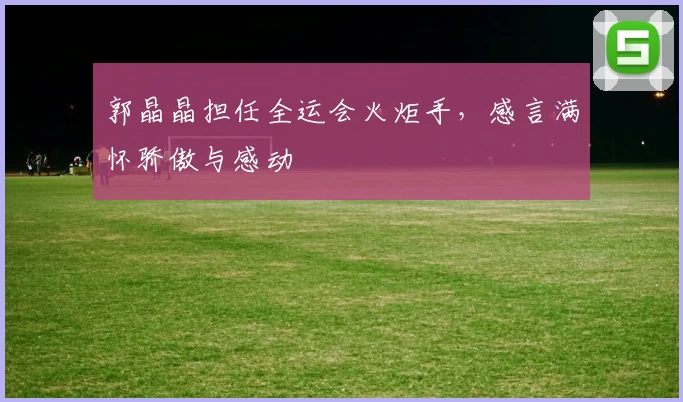 郭晶晶担任全运会火炬手，感言满怀骄傲与感动