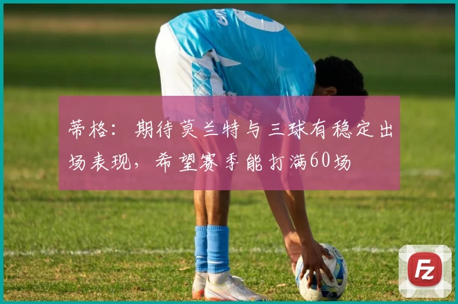 蒂格：期待莫兰特与三球有稳定出场表现，希望赛季能打满60场