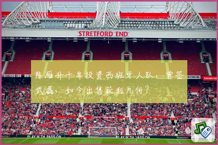 陈雁升十年投资西班牙人队，曾签武磊，如今出售获利几何？