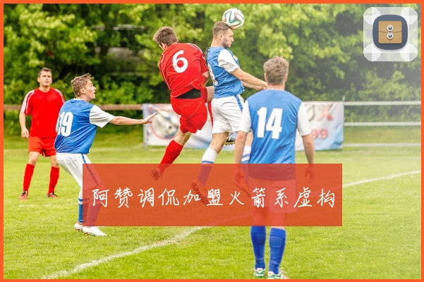 阿赞调侃加盟火箭系虚构