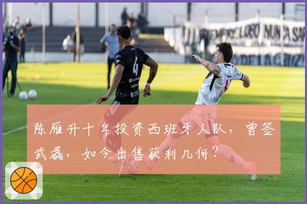 陈雁升十年投资西班牙人队，曾签武磊，如今出售获利几何？