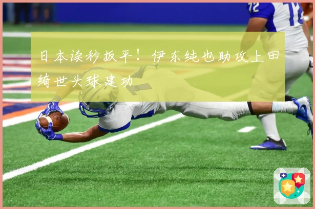 日本读秒扳平！伊东纯也助攻上田绮世头球建功
