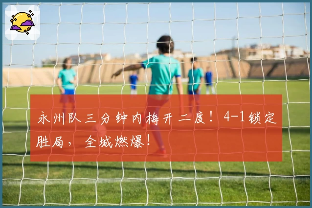 永州队三分钟内梅开二度！4-1锁定胜局，全城燃爆！